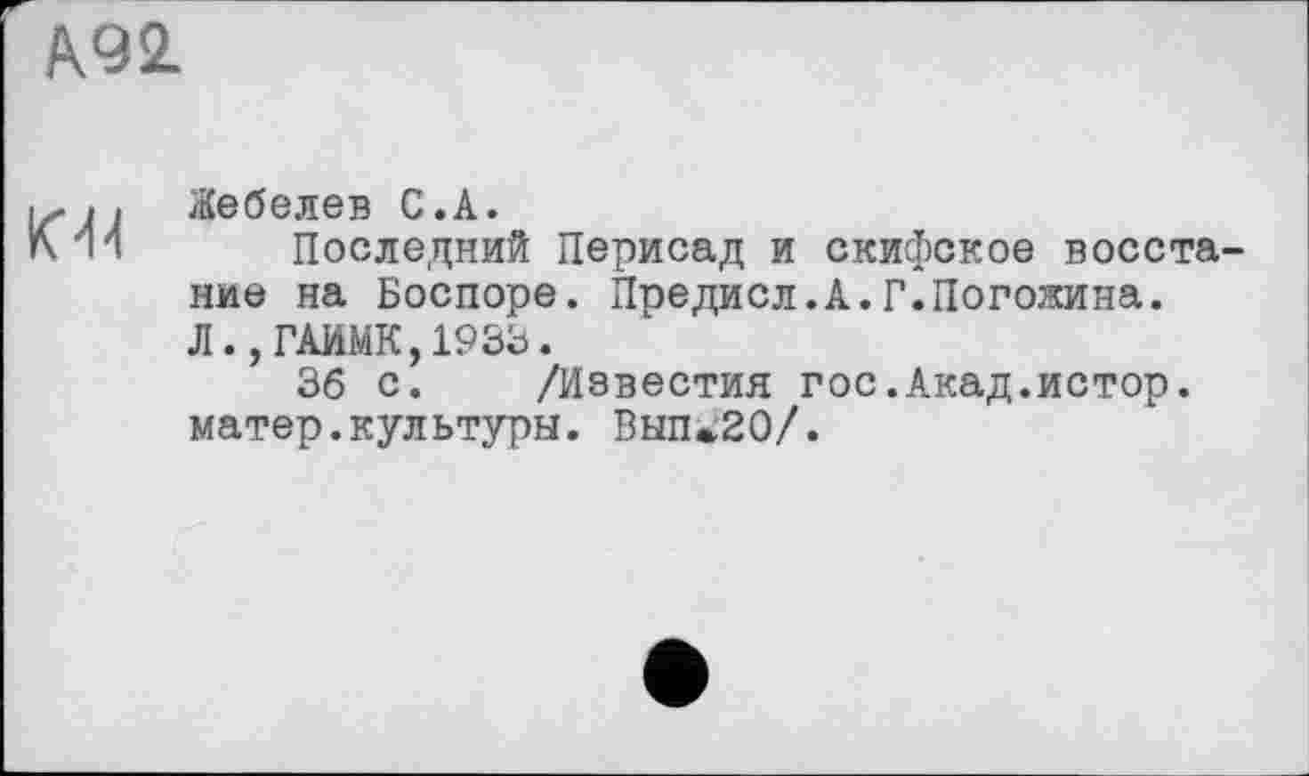 ﻿А92.
К'N
Жебелев С.А.
Последний Перисад и скифское восста ние на Боспоре. Предисл.А.Г.Погодина. Л.,ГАИМК,1933.
36 с. /Известия гос.Акад.истор. матер.культуры. Вып*20/.